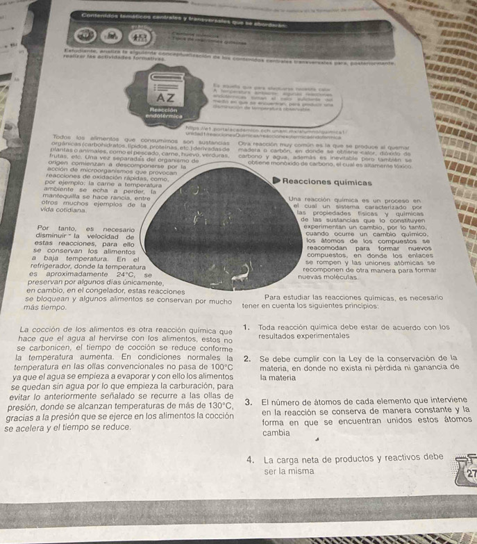 Conteridos teméticos centrales y t a e aes qu  e 
oo4 de mécenés qto=s
Estudiente, anstiza le siguilie conceptualización de los consinidos canliatrs transversstes para, posteriondanto
realizar las actividades formatives
: —— Ea mqueta que para clactuarsa rcasra cal
tercerstura a aguas o  
AZ                          
Dismircción de Wingeratura obteriabón
endolérmica Reacción
htps //e1.portalacadémicn ech un am maialumno/quimicat
Unidad Ueaccionea Químic as te accióne scianicaend ftmica
Todos los alimentos que consumimos son sustancias Otra reacción muy común es la que se produce al quemar
orgânicas(carbohidratos,lípidos,proteínas,etc.)derivadasde madera o carbón, en donde se obtiene calor, dióxido de
plantas o animales, como el pescado, carne, huevo, verduras.
frutas, etc. Una vez separadas del organismo de carbono y agua, además es inevitable pero también se
origen comienzan a desccarbono, el cual es altamente tóxico
acción de microorganismos
reacciones de oxidación ráones químicas
por ejempio: la carne a te
ambiente se echa a pe
mantequilla se hace rancia,acción química es un proceso en
vida cotidiana otros muchos ejemplos dal un sistema caracterizado por
propiedades físicas y químicas
las sustancias que lo constituyen 
Por tanto, es necesariperimentan un cambio, por lo tanto.
disminuir  la velocidad deuando ocurre un cambio químico.
estas reacciones, para ellos átomos de los compuestos se
se conservan los alimentoeacomodan para formar nuevos
a baja temperatura. En ompuestos, en donde los enlaces
refrigerador, donde la temperae rompen y las uniones atómicas se
es aproximadamente 24°C vas moléculas. componen de otra manera para formar
preservan por algunos días ún
en cambio, en el congelador, e
se bloquean y algunos alimentos se conservan por mucho Para estudiar las reacciones químicas, es necesario
más tiempo. tener en cuenta los siguientes principios:
La cocción de los alimentos es otra reacción química que 1. Toda reacción química debe estar de acuerdo con los
hace que el agua al hervirse con los alimentos, estos no resultados experimentales
se carbonicen, el tiempo de cocción se reduce conforme
la temperatura aumenta. En condiciones normales la
temperatura en las ollas convencionales no pasa de 100°C 2. Se debe cumplir con la Ley de la conservación de la
materia, en donde no exista ni pérdida ni ganancia de
ya que el agua se empieza a evaporar y con ello los alimentos la materia
se quedan sin agua por lo que empieza la carburación, para
evitar lo anteriormente señalado se recurre a las ollas de
presión, donde se alcanzan temperaturas de más de 130°C, 3. El número de átomos de cada elemento que interviene
gracias a la presión que se ejerce en los alimentos la cocción en la reacción se conserva de manera constante y la
se acelera y el tiempo se reduce. cambia forma en que se encuentran unidos estos átomos
4. La carga neta de productos y reactivos debe
ser la misma
27