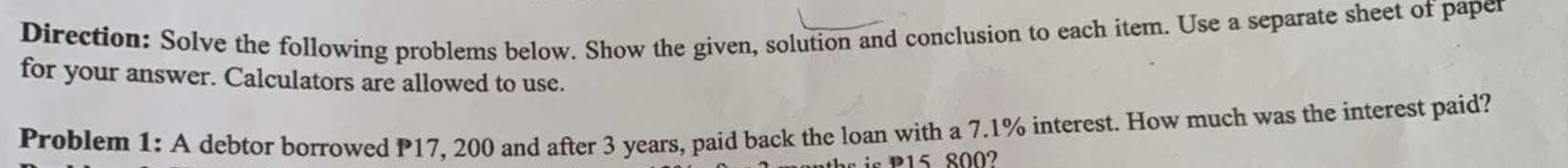 Direction: Solve the following problems below. Show the given, solution and conclusion to each item. Use a separate sheet of paper 
for your answer. Calculators are allowed to use. 
Problem 1: A debtor borrowed P17, 200 and after 3 years, paid back the loan with a 7.1% interest. How much was the interest paid? 
is P15 8002