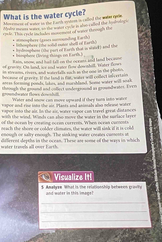 What is the water cycle? 
Movement of water in the Earth system is called the water cyce 
Hydro means water, so the water cycle is also called the hydrologic 
cycle. This cycle includes movement of water through the 
atmosphere (gases surrounding Earth) 
lithosphere (the solid outer shell of Earth) 
hydrosphere (the part of Earth that is water) and the 
biosphere (living things on Earth.) 
Rain, snow, and hail fall on the oceans and land because 
of gravity. On land, ice and water flow downhill. Water flows 
in streams, rivers, and waterfalls such as the one in the photo, 
because of gravity. If the land is flat, water will collect in certain 
areas forming ponds, lakes, and marshland. Some water will soak 
through the ground and collect underground as groundwater. Even 
groundwater flows downhill. 
Water and snow can move upward if they turn into water 
vapor and rise into the air. Plants and animals also release water 
vapor into the air. In the air, water vapor can travel great distances 
with the wind. Winds can also move the water in the surface layer 
of the ocean by creating ocean currents. When ocean currents 
reach the shore or colder climates, the water will sink if it is cold 
enough or salty enough. The sinking water creates currents at 
different depths in the ocean. These are some of the ways in which 
water travels all over Earth. 
Visualize It! 
5 Analyze What is the relationship between gravity 
and water in this image? 
_ 
_ 
_