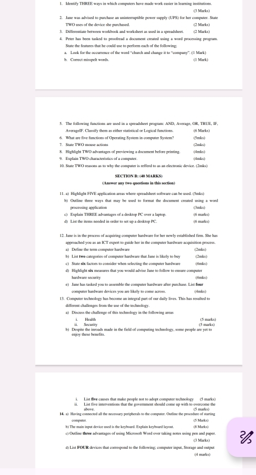 Identify THREE ways in which computers have made work easier in learming institutions.
(3 Marks)
2. Jane was advised to purchase an uninterruptible power supply (UPS) for her computer. State
TWO uses of the device she purchased. (2 Marks)
3. Differentiate between workbook and worksheet as used in a spreadsheet. (2 Marks)
4. Peter has been tasked to proofread a document created using a word processing program.
State the features that he could use to perform each of the following;
a. Look for the occurrence of the word “church and change it to “company'. (1 Mark)
h. Conrect misspelt words. (1 Mark)
5. The following functions are used in a spreadsheet program: AND, Average, OR, TRUE, IF,
AverageIF. Classify them as either statistical or Logical functions. (6 Marks)
6. What are five functions of Operating System in computer System? (5mks)
(2mks)
8. Highlight TWO advantages of previewing a document before printing. (4mks)
9. Explain TWO characteristics of a computer. (4mks)
10. State TWO reasons as to why the computer is refferd to as an electronic device. (2mks)
SECTION B: (49 MARKS)
(Answer any two questions in this section)
11. a) Highlight FIVE application areas where spreadsheet software can be used. (5mks)
b) Outline three ways that may be used to format the document created using a word
processing application
c) Explain THREE advantages of a desktop PC over a laptop. (3mks) (6 marks)
d) List the items needed in order to set up a desktop PC. (6 marks)
12. Jane is in the process of acquiring computer hardware for her newly established firm. She has
approached you as an ICT expert to guide her in the computer hardware acquisition process.
a) Define the term computer hardware (2mks)
b) List two categories of computer hardware that Jane is likely to buy (2mks)
c) State six factors to consider when selecting the computer hardware (6mks)
d) Highlight six measures that you would advise Jane to follow to ensure computer
hardware security (6mks)
e) Jane has tasked you to assemble the computer hardware after purchase. List four
computer hardware devices you are likely to come across. (4mks )
13. Computer technology has become an integral part of our daily lives. This has resulted to
different challenges from the use of the technollogy.
a) Discuss the challenge of this techmology in the following areas
. Health (5 marks)
ii. Security (5 marks)
b) Despite the inroads made in the field of computing technology, some people are yet to
enjoy these benefits.
i. List five causes that make people not to adopt computer technology (5 marks)
i. List five interventions that the government should come up with to overcome the
1. at Having connected all the necessary peripherals to the computer. Outline the procedure of starting
computer. (5 Marks)
b) The main inpst device used is the keyboard. Explain keyboard layout. (8 Marks)
c) Outline three advantages of using Microsoft Word over taking notes using pen and paper. 
(3 Marks)
d) List FOUR devices that correspond to the following; computer input, Storage and output
(4 marks)