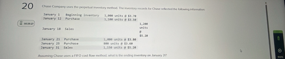 Chase Company uses the perpetual inventory method. The inventory records for Chase reflected the following information: 
January 1 Beginning inventory 1,000 units @ $3.70
January 12 Purchase 1,100 units @ $3.50
00: 35 :27 1, 200 units 
January 18 Sales 
@
$5 . 20
January 21 Purchase 1,000 units @ $3.80
January 25 Purchase 800 units @ $3.60
January 31 Sales 1,150 units @ $5.20
Assuming Chase uses a FIFO cost flow method, what is the ending inventory on January 31?