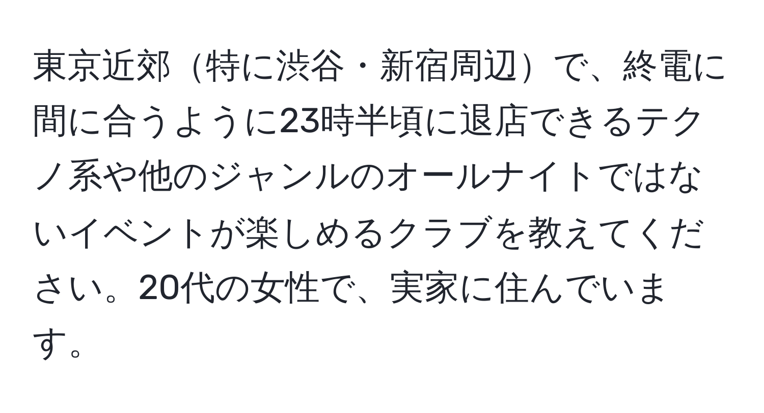 東京近郊特に渋谷・新宿周辺で、終電に間に合うように23時半頃に退店できるテクノ系や他のジャンルのオールナイトではないイベントが楽しめるクラブを教えてください。20代の女性で、実家に住んでいます。