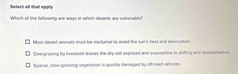 Select all that apply
Which of the following are ways in which deserts are vulnerable?
Most desert animals must be nocturnal to avoid the sun's heat and desiccation.
Overgrazing by livestock leaves the dry soil exposed and susceptible to drifting and destabilization.
Sparse, slow-growing vegetation is quickly damaged by off-road vehicles.