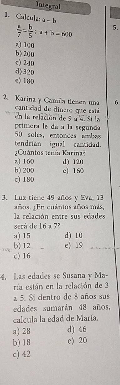 Integral
1. Calcula: a-b 5.
 a/7 = b/5 ; a+b=600
a) 100
b) 200
c) 240
d) 320
e) 180
2. Karina y Camila tienen una 6.
cantidad de dinero que está
en la relación de 9 a 4. Si la
primera le da a la segunda
50 soles, entonces ambas
tendrían igual cantidad.
Cuántos tenía Karina?
a) 160 d) 120
b) 200 e) 160
c) 180
3. Luz tiene 49 años y Eva, 13
años. ¿En cuántos años más,
la relación entre sus edades
será de 16 a 7?
a) 15 d) 10
b) 12 e) 19
c) 16
4. Las edades se Susana y Ma-
ría están en la relación de 3
a 5. Si dentro de 8 años sus
edades sumarán 48 años,
calcula la edad de María.
a) 28 d) 46
b) 18 e) 20
c) 42