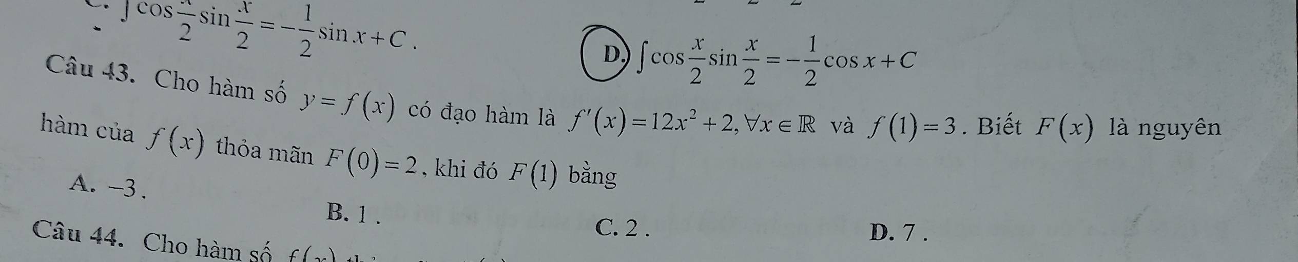 」 cos  x/2 sin  x/2 =- 1/2 sin x+C.
D ∈t cos  x/2 sin  x/2 =- 1/2 cos x+C
Câu 43. Cho hàm số y=f(x) có đạo hàm là f'(x)=12x^2+2, forall x∈ R
và f(1)=3. Biết F(x) là nguyên
hàm cuaf(x) thỏa mãn F(0)=2 , khi đó F(1) bằng
A. -3.
B. 1.
C. 2. D. 7.
Câu 44. Cho hàm số f(x)