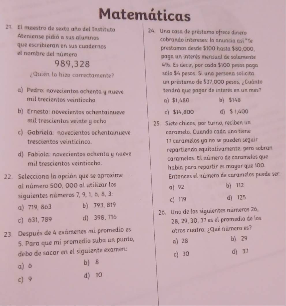 Matemáticas
21. El maestro de sexto año del Instituto 24. Una casa de préstamo ofrece dinero
Ateniense pidió a sus alumnos cobrando intereses: lo anuncia así "Te
que escribieran en sus cuadernos prestamos desde $100 hasta $80,000,
el nombre del número
paga un interés mensual de solamente
989,328 4%. Es decir, por cada $100 pesos paga
¿Quién lo hizo correctamente? sólo $4 pesos. Si una persona solicita
un préstamo de $37,000 pesos, ¿Cuánto
a) Pedro: novecientos ochenta y nueve tendrá que pagar de interés en un mes?
mil trecientos veintiocho a) $1,480 b) $148
b) Ernesto: novecientos ochentainueve c) $14,800 d) $ 1,400
mil trescientos veinte y ocho
25. Siete chicos, por turno, reciben un
c) Gabriela: novecientos ochentainueve caramelo. Cuando cada uno tiene
trescientos veinticinco. 17 caramelos ya no se pueden seguir
d) Fabiola: novecientos ochenta y nueve repartiendo equitativamente, pero sobran
mil trescientos veintiocho. caramelos. El número de caramelos que
habia para repartir es mayor que 100.
22. Selecciona la opción que se aproxime  Entonces el número de caramelos puede ser:
al número 500, 000 al utilizar los b) 112
a) 92
siguientes números 7, 9, 1, 6, 8, 3:
c) 119 d) 125
a) 719, 863 b) 793, 819
26. Uno de los siguientes números 26,
c) 631, 789 d) 398, 716
28, 29, 30, 37 es el promedio de los
23. Después de 4 exámenes mi promedio es otros cuatro. ¿Qué número es?
5. Para que mi promedio suba un punto, a) 28 b) 29
debo de sacar en el siguiente examen:
c) 30 d) 37
a) o b) 8
c 9
d) 10