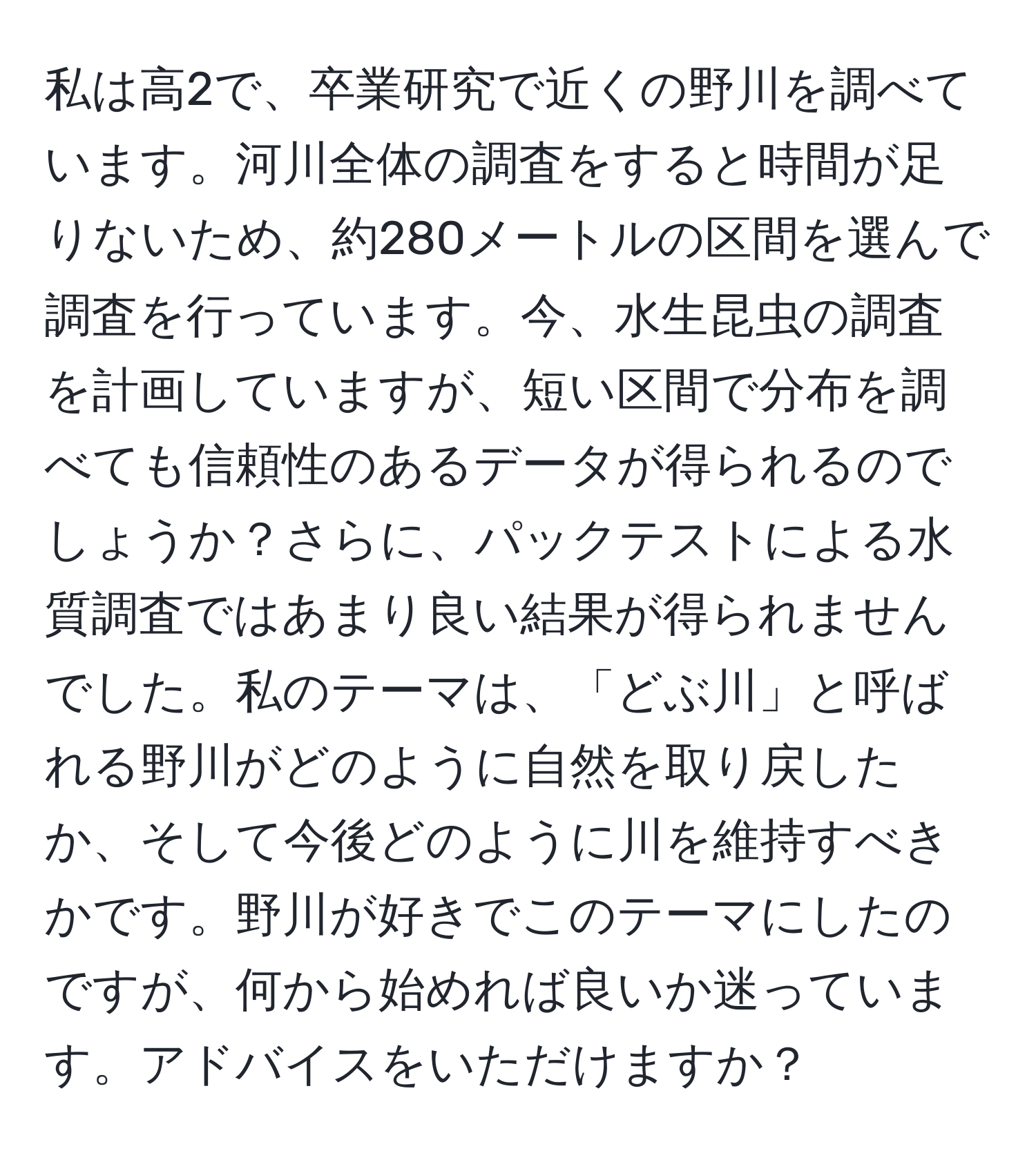 私は高2で、卒業研究で近くの野川を調べています。河川全体の調査をすると時間が足りないため、約280メートルの区間を選んで調査を行っています。今、水生昆虫の調査を計画していますが、短い区間で分布を調べても信頼性のあるデータが得られるのでしょうか？さらに、パックテストによる水質調査ではあまり良い結果が得られませんでした。私のテーマは、「どぶ川」と呼ばれる野川がどのように自然を取り戻したか、そして今後どのように川を維持すべきかです。野川が好きでこのテーマにしたのですが、何から始めれば良いか迷っています。アドバイスをいただけますか？