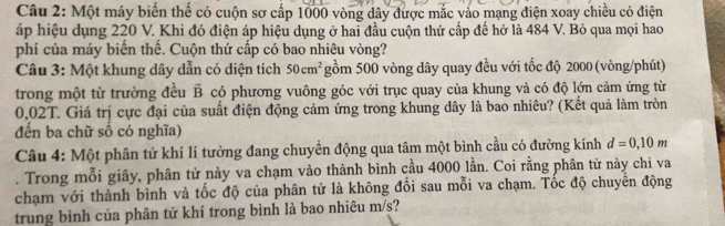 Một máy biến thể có cuộn sơ cấp 1000 vòng dây được mắc vào mạng điện xoay chiều có điện 
áp hiệu dụng 220 V. Khi đó điện áp hiệu dụng ở hai đầu cuộn thứ cấp đế hở là 484 V. Bỏ qua mọi hao 
phí của máy biến thế. Cuộn thứ cấp có bao nhiêu vòng? 
Câu 3: Một khung dây dẫn có diện tích 50cm^2 gồm 500 vòng dây quay đều với tốc độ 2000 (vòng/phút) 
trong một từ trường đều B có phương vuông góc với trục quay của khung và có độ lớn cảm ứng từ
0,02T. Giá trị cực đại của suất điện động cảm ứng trong khung dây là bao nhiêu? (Kết quả làm tròn 
đến ba chữ số có nghĩa) 
Câu 4: Một phân tử khí lí tưởng đang chuyển động qua tâm một bình cầu có đường kính d=0,10m. Trong mỗi giây, phân tử này va chạm vào thành bình cầu 4000 lần. Coi rằng phân từ này chi va 
chạm với thành bình và tốc độ của phân tử là không đổi sau mỗi va chạm. Tốc độ chuyên động 
trung bình của phân tử khí trong bình là bao nhiêu m/s?