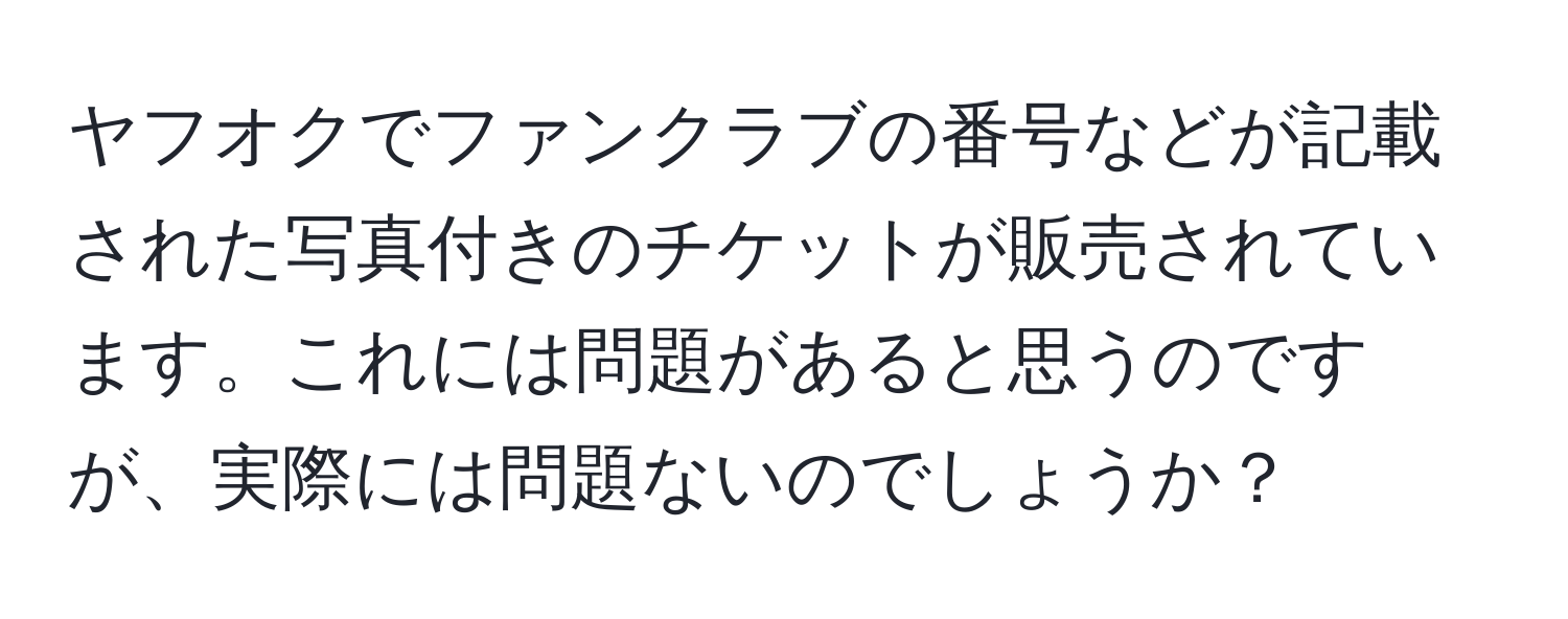 ヤフオクでファンクラブの番号などが記載された写真付きのチケットが販売されています。これには問題があると思うのですが、実際には問題ないのでしょうか？