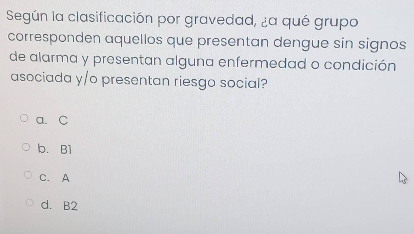 Según la clasificación por gravedad, ¿a qué grupo
corresponden aquellos que presentan dengue sin signos
de alarma y presentan alguna enfermedad o condición
asociada y/o presentan riesgo social?
a. C
b. B1
C. A
d. B2