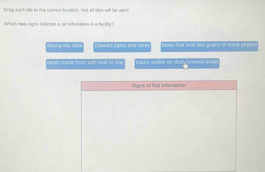 Drag each tile to the correct location. Not all tiles will be used.
Which two signs indicate a rat infestation in a facility?
strong oily odor chewed pipes and wires feces that look like grains of black pepper
nests made from soft mud or clay tracks visible on dust covered areas 
Signs of Rat Infestation