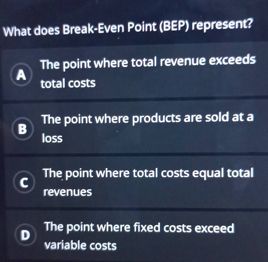 What does Break-Even Point (BEP) represent?
The point where total revenue exceeds
A
total costs
The point where products are sold at a
B
loss
The point where total costs equal total
revenues
The point where fixed costs exceed
variable costs