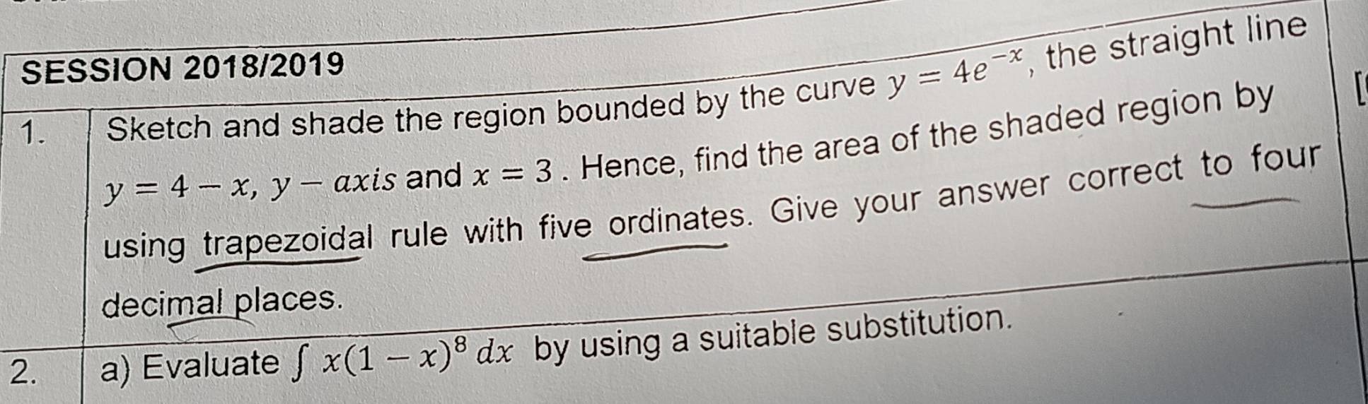 SESSION 2018/2019 
1. Sketch and shade the region bounded by the curve y=4e^(-x) , the straight line
y=4-x, y-axis and x=3. Hence, find the area of the shaded region by 
using trapezoidal rule with five ordinates. Give your answer correct to four 
decimal places. 
2. a) Evaluate ∈t x(1-x)^8dx by using a suitable substitution.