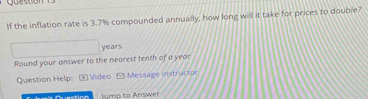 If the inflation rate is 3.7% compounded annually, how long will it take for prices to double?
□ years
Round your answer to the nearest tenth of a year
Question Help: Video Message instructor 
lump to Answer