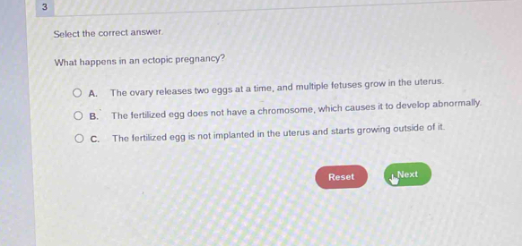 Select the correct answer.
What happens in an ectopic pregnancy?
A. The ovary releases two eggs at a time, and multiple fetuses grow in the uterus.
B. The fertilized egg does not have a chromosome, which causes it to develop abnormally.
C. The fertilized egg is not implanted in the uterus and starts growing outside of it.
Reset Next