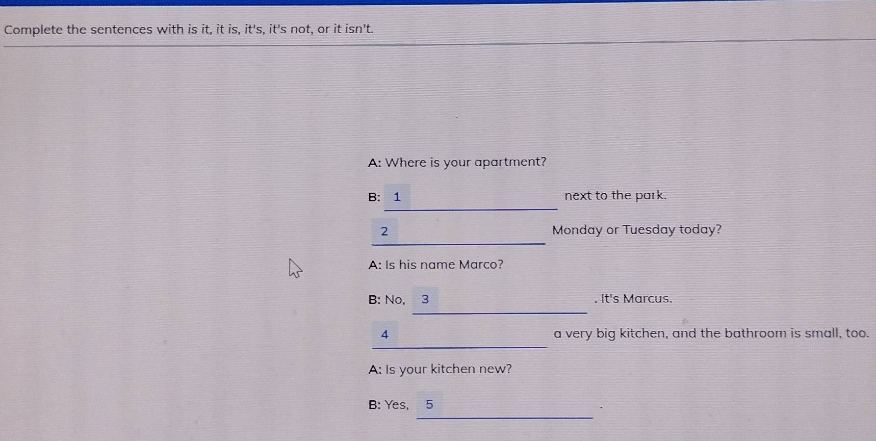 Complete the sentences with is it, it is, it's, it's not, or it isn't. 
A: Where is your apartment? 
_ 
B: 1 next to the park. 
_ 
2 Monday or Tuesday today? 
A: Is his name Marco? 
_ 
B: No, 3 . It's Marcus. 
_ 
4 a very big kitchen, and the bathroom is small, too. 
A: Is your kitchen new? 
_ 
B: Yes, 5