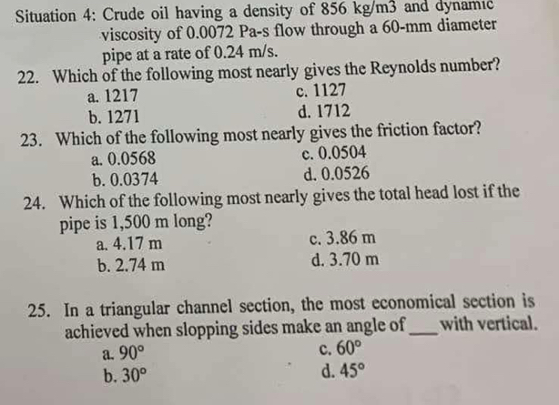 Situation 4: Crude oil having a density of 856 kg/m3 and dynamıć
viscosity of 0.0072 Pa-s flow through a 60-mm diameter
pipe at a rate of 0.24 m/s.
22. Which of the following most nearly gives the Reynolds number?
a. 1217 c. 1127
b. 1271 d. 1712
23. Which of the following most nearly gives the friction factor?
a. 0.0568 c. 0.0504
b. 0.0374 d. 0.0526
24. Which of the following most nearly gives the total head lost if the
pipe is 1,500 m long?
a. 4.17 m c. 3.86 m
b. 2.74 m d. 3.70 m
25. In a triangular channel section, the most economical section is
achieved when slopping sides make an angle of_ with vertical.
a. 90°
c. 60°
b. 30°
d. 45°