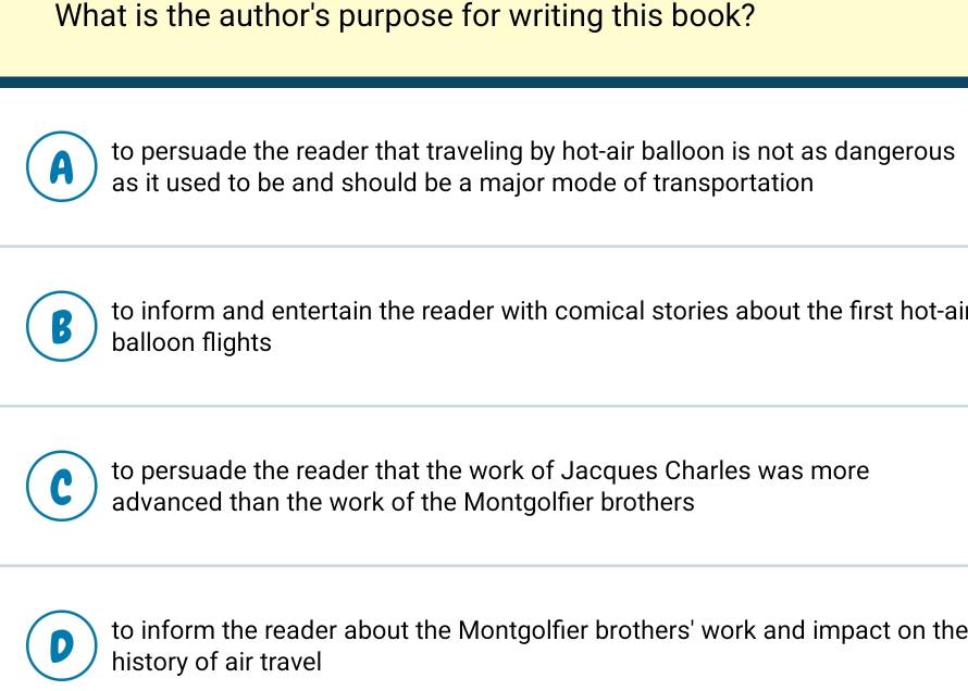 What is the author's purpose for writing this book?
to persuade the reader that traveling by hot-air balloon is not as dangerous
as it used to be and should be a major mode of transportation
B to inform and entertain the reader with comical stories about the first hot-ai
balloon flights
to persuade the reader that the work of Jacques Charles was more
advanced than the work of the Montgolfier brothers
to inform the reader about the Montgolfier brothers' work and impact on the
history of air travel