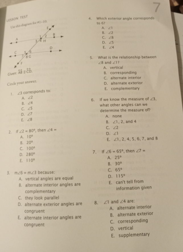 LESSON TEST
4. Which exterior angle corresponds
to 6?
A. ∠ 1
B. ∠ 2
C. ∠ 8
D. ∠ 5
E. ∠ 4
5. What is the relationship between
and ∠ 1 ？
∠ 8
Given: overleftrightarrow AB||overleftrightarrow CD.
A. vertical
B. corresponding
C. alternate interior
Circle your answer.
D. alternate exterior
1. ∠ 3 corresponds to:
E. complementary
A. ∠ 2
B. ∠ 4 6. If we know the measure of ∠ 3,
C. ∠ 5 what other angles can we
D. ∠ 7 determine the measure of?
E. ∠ 8 A. none
B. ∠ 1, 2 , and 4
2. If ∠ 2=80° , then ∠ 4= C. ∠ 2
A. 10° D. ∠ 1
E. ∠ 1, 2, 4, 5, 6, 7
B. 20° , and 8
C. 100°
D. 280° 7. If ∠ 6=65° , then ∠ 7=
E. 110°
A. 25°
B. 30°
C. 65°
3. m∠ 6=m∠ 3 because:
A. vertical angles are equal
D. 115°
B. alternate interior angles are E. can't tell from
complementary information given
C. they look parallel
D. alternate exterior angles are 8. ∠ 1 and ∠ 4 are:
congruent A. alternate interior
E. alternate interior angles are B. alternate exterior
congruent C. corresponding
D. vertical
E. supplementary