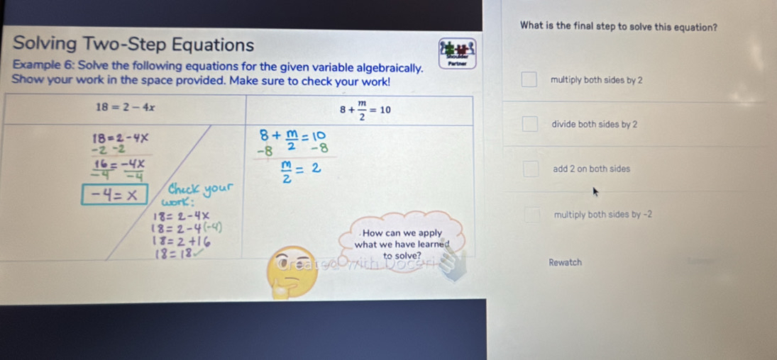 What is the final step to solve this equation?
Solving Two-Step Equations
Example 6: Solve the following equations for the given variable algebraically. Partner
Show your work in the space provided. Make sure to check your work! multiply both sides by 2
divide both sides by 2
add 2 on both sides
multiply both sides by -2
Rewatch