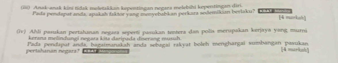 (iii) Anak-anak kini tidak meletakkan kepentingan negara melebihi kepentingan diri. 
Pada pendapat anda, apakah faktor yang menyebabkan perkara sedemikian berlaku? KBAT Manc 4 markah 
(iv) Ahli pasukan pertahanan negara seperti pasukan tentera dan polis merupakan kerjaya yang murni 
kerana melindungi negara kita daripada diserang musuh. 
Pada pendapat anda, bagaimanakah anda sebagai rakyat boleh menghargai sumbangan pasukan 
pertahanan negara? KBAT Menganalisis 
[4 markah)