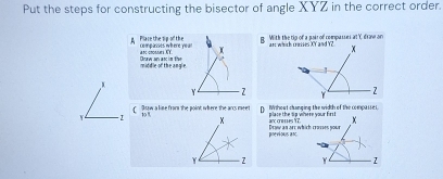 Put the steps for constructing the bisector of angle XYZ in the correct order. 
A Place the sip of the compasses itere your an croes KT. g With the tip of a pair of compasses at C draw and 
Draw an asc im the mmiddle of the angle
Y - 2
D Wihest changing the width of the comparses
Y - z C Bow a line from the point where the ars meet 10% place the tip where your first 
an c x
pnevious anc Draw an art which croses your
Y z