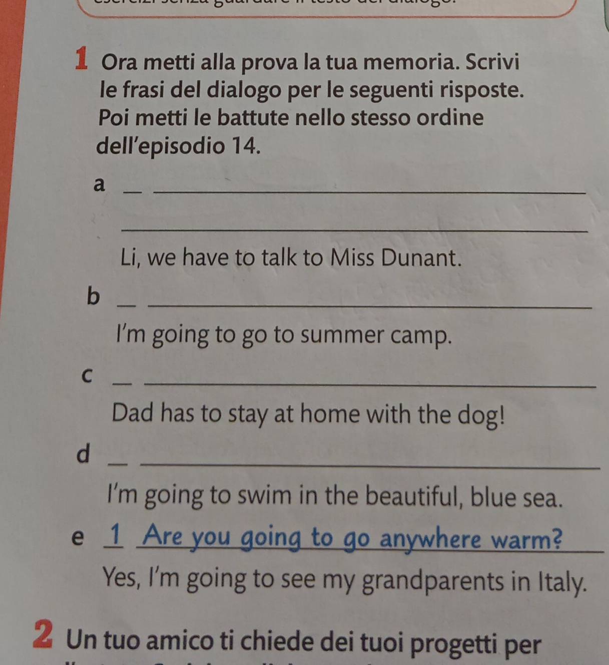 Ora metti alla prova la tua memoria. Scrivi 
le frasi del dialogo per le seguenti risposte. 
Poi metti le battute nello stesso ordine 
dell’episodio 14. 
_a 
_ 
_ 
Li, we have to talk to Miss Dunant. 
_b 
_ 
I’m going to go to summer camp. 
_C 
_ 
Dad has to stay at home with the dog! 
_d 
_ 
I'm going to swim in the beautiful, blue sea. 
e 1 Are you going to go anywhere warm?_ 
Yes, I'm going to see my grandparents in Italy. 
2 Un tuo amico ti chiede dei tuoi progetti per