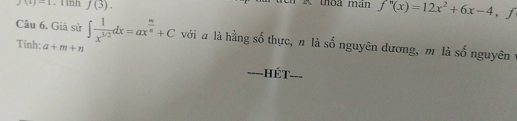J(1)=1. 1 11111 f(3). 
n K thoa man f''(x)=12x^2+6x-4 ,f 
Câu 6. Giả sử ∈t  1/x^(3/2) dx=ax^(frac m)n+C với « là hằng số thực, n là số nguyên dương, m là số nguyên y 
Tính: a+m+n
===-HÉT===