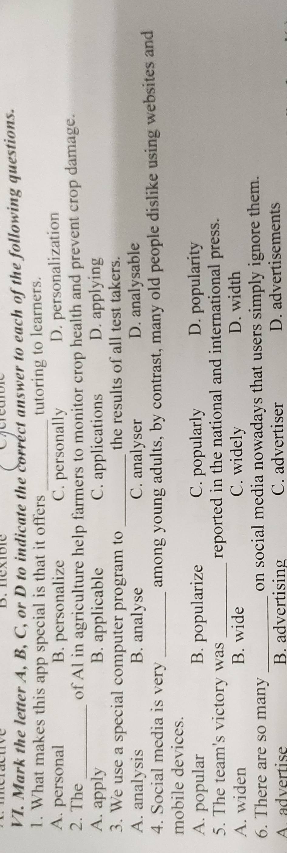 nexible
VI. Mark the letter A, B, C, or D to indicate the correct answer to each of the following questions.
1. What makes this app special is that it offers _tutoring to learners.
A. personal B. personalize C. personally
D. personalization
2. The_ of Al in agriculture help farmers to monitor crop health and prevent crop damage.
A. apply B. applicable C. applications D. applying
3. We use a special computer program to _the results of all test takers.
A. analysis B. analyse C. analyser D. analysable
4. Social media is very _among young adults, by contrast, many old people dislike using websites and
mobile devices.
A. popular B. popularize C. popularly D. popularity
5. The team's victory was _reported in the national and international press.
A. widen B. wide C. widely D. width
6. There are so many _on social media nowadays that users simply ignore them.
Aadvertise B. advertising C. advertiser D. advertisements