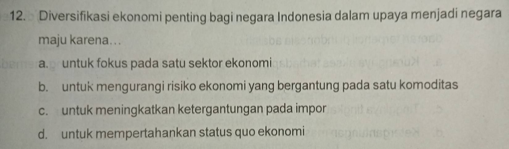 Diversifikasi ekonomi penting bagi negara Indonesia dalam upaya menjadi negara
maju karena...
a. untuk fokus pada satu sektor ekonomi
b. untuk mengurangi risiko ekonomi yang bergantung pada satu komoditas
c. untuk meningkatkan ketergantungan pada impor
d. untuk mempertahankan status quo ekonomi