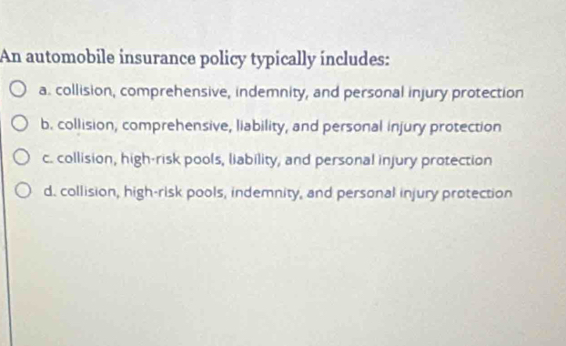 An automobile insurance policy typically includes:
a. collision, comprehensive, indemnity, and personal injury protection
b. collision, comprehensive, liability, and personal injury protection
c. collision, high-risk pools, liability, and personal injury protection
d. collision, high-risk pools, indemnity, and personal injury protection