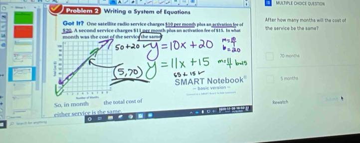 QUESTION
Problem 2 Writing a System of Equations
After how many months will the cost of
Got It? One satellite radio service charges $10 per month plus an activation fee of
$20. A second service charges $11 per month plus an activation fee of $15. In what the service be the same?
month was the cost of the service the same
,
70 months
5
SMART Notebook® 5 months
Hr of Martha — basic version -
So, in month the total cost of
either service is the same. Rewatch
a
h t m