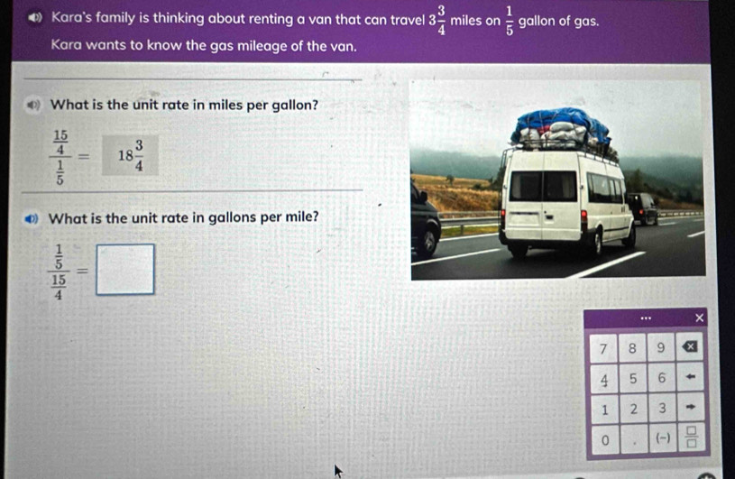 Kara's family is thinking about renting a van that can travel 3 3/4  miles on  1/5  gallon of gas.
Kara wants to know the gas mileage of the van.
What is the unit rate in miles per gallon?
frac  15/4  1/5 = 18 3/4 
❸ What is the unit rate in gallons per mile?
frac  1/5  15/4 =□