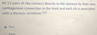 All 12 pairs of ribs connect directly to the sternum by their own
cartilagenous connection in the front and each rib is associated
with a thoracic vertebrae.???
True
False