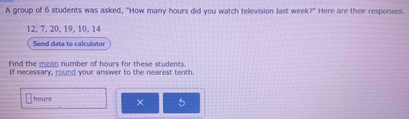 A group of 6 students was asked, "How many hours did you watch television last week?" Here are their responses.
12, 7, 20, 19, 10, 14
Send data to calculator 
Find the mean number of hours for these students. 
If necessary, round your answer to the nearest tenth.
hours
×