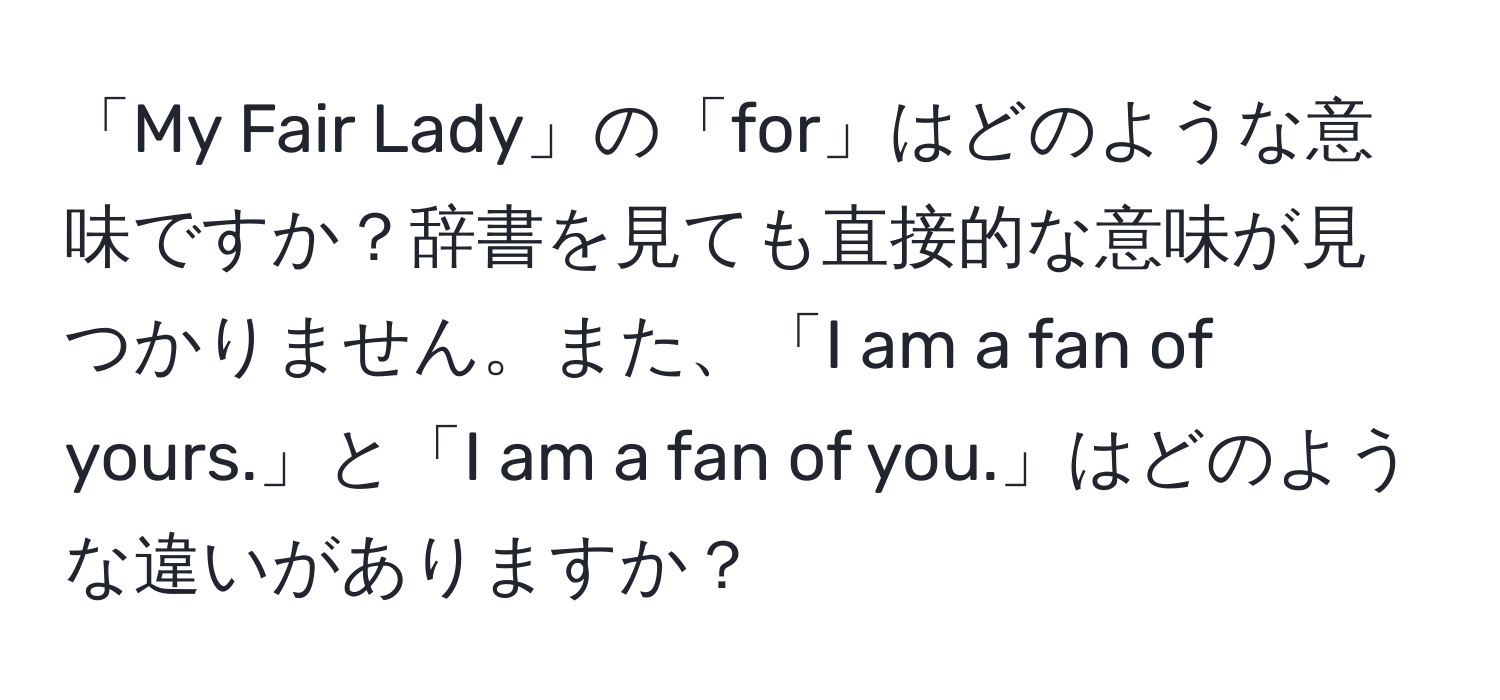 「My Fair Lady」の「for」はどのような意味ですか？辞書を見ても直接的な意味が見つかりません。また、「I am a fan of yours.」と「I am a fan of you.」はどのような違いがありますか？