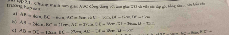 ập .1. Chứng minh tạm giác ABC đồng dạng với tam giác DEF và viết các cặp góc bằng nhau, nều biết các 
trường hợp sau: 
a) AB=4cm, BC=6cm, AC=5cm và EF=8cm, DF=12cm, DE=10cm. 
b) AB=24cm, BC=21cm, AC=27cm, DE=28cm, DF=36cm, EF=32cm. 
c) AB=DE=12cm, BC=27cm, AC=DF=18cm, EF=8cm. BC=10cm. AC=8cm, B'C'=