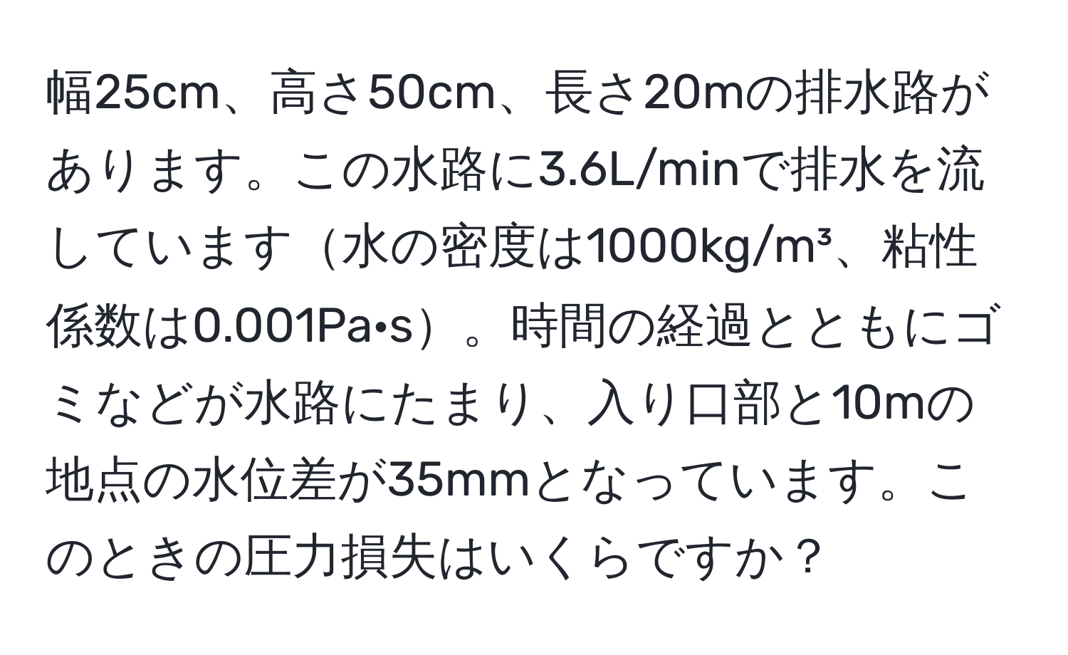 幅25cm、高さ50cm、長さ20mの排水路があります。この水路に3.6L/minで排水を流しています水の密度は1000kg/m³、粘性係数は0.001Pa·s。時間の経過とともにゴミなどが水路にたまり、入り口部と10mの地点の水位差が35mmとなっています。このときの圧力損失はいくらですか？