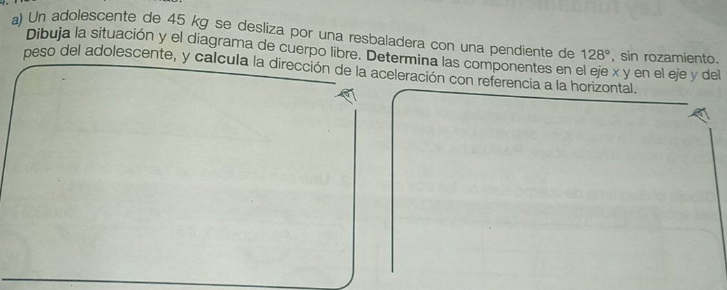 Un adolescente de 45 kg se desliza por una resbaladera con una pendiente de 128° , sin rozamiento. 
Dibuja la situación y el diagrama de cuerpo libre. Determina las componentes en x y en el eje y del 
peso del adolescente, y calcula la dirección de la aceleración con referencia a la horizontal.