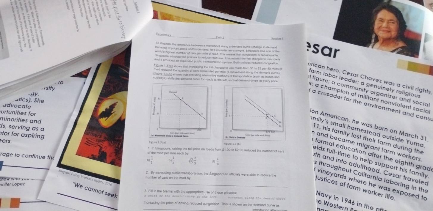 Economics Unit 2 Section.1
To illustrate the difference between a moverent along a demand curve (change in demand
because of price) and a shift in demand, lel's consider an example. Singapore has one of the sar
world's highest number of cars per mile of road. This means that congestion is considerable
Singapore adopted two policies to reduce road use: It increased the fee charged to use roads
and it provided an expanded public transportation system. Both policies reduced congestion
road reduced the quantity of cars demanded per mile (a movement along the demand curve).
erican hero, Cesar Chavez was a civil rights
Figure 1.3 (a) shows that increasing the toll charged to use roads from $1 to $2 per 50 miles of farm labor leader; a genuinely religious
subways) shiffs the demand curve for roads to the left, so that demand drops at every price
ro
Eigure_1,3_(b) shows that providing altemative methods of transportation (such as buses and I figure; a community organizer and social
-1sity
-gy,
r; a champion of militant nonviolent social
ufics). She
d a crusader for the environment and cons
advocate
urtunities for
minorities and
on American, he was born on March 31
ds, serving as a
amily's small homestead outside Yuma
tor for aspiring 
11, his family lost their farm during the
ers.
Figure 1.3 (a) Figure 1.3 (b)
elds full-time to help support his family.
n and became migrant farm workers .
1. In Singapore, raising the toll price on roads from $1.00 to $2.00 reduced the number of cars
of the road per mile each by
formal education after the eighth grad 
rage to continue th
a h ) 1/3  a d)  1/8 
th and into adulthood, Cesar traveled
2. By increasing public transportation, the Singaporean officials were able to reduce the
s throughout California laboring in the
number of cars on the road by
Shepard Fairey Workers Rights, 2016_
n   w   n o  y o 
vineyards where he was exposed to
nnifer Lopez
justices of farm worker life 
3. Fill in the blanks with the appropriate use of these phrases
“We cannot seek a shift of the demand curve to the left movement along the demand curve
_
Navy in 1946 in the aft
Increasing the price of driving reduced congestion. This is shown on the demand curve as
W estern  
ntroducing altematia