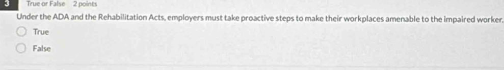 True or False 2 points
Under the ADA and the Rehabilitation Acts, employers must take proactive steps to make their workplaces amenable to the impaired worker.
True
False