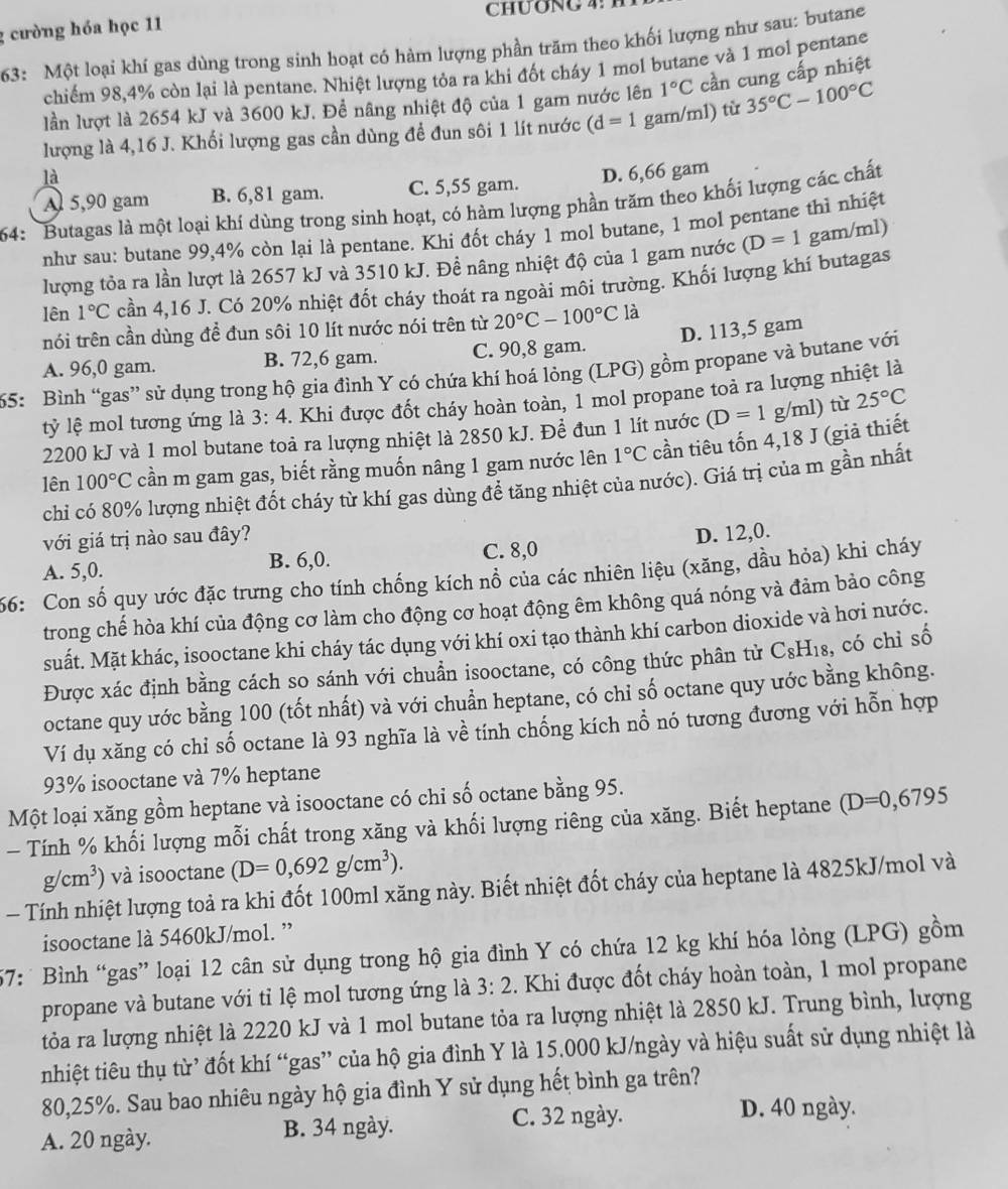 cường hóa học 11 CHUONG  4 
63: Một loại khí gas dùng trong sinh hoạt có hàm lượng phần trăm theo khối lượng như sau: butane
chiếm 98,4% còn lại là pentane. Nhiệt lượng tỏa ra khi đốt cháy 1 mol butane và 1 mol pentane
lần lượt là 2654 kJ và 3600 kJ. Để nâng nhiệt độ của 1 gam nước lên 1°C cần cung cấp nhiệt
lượng là 4,16 J. Khối lượng gas cần dùng để đun sôi 1 lít nước (d=1 gam/ml) từ 35°C-100°C
là
A 5,90 gam B. 6,81 gam. C. 5,55 gam. D. 6,66 gam
64:  Butagas là một loại khí dùng trong sinh hoạt, có hàm lượng phần trăm theo khối lượng các chất
như sau: butane 99,4% còn lại là pentane. Khi đốt cháy 1 mol butane, 1 mol pentane thì nhiệt
lượng tỏa ra lần lượt là 2657 kJ và 3510 kJ. Đề nâng nhiệt độ của 1 gam nước (D=1 gam/ml)
lên 1°C cần 4,16 J. Có 20% nhiệt đốt cháy thoát ra ngoài môi trường. Khối lượng khí butagas
tnói trên cần dùng để đun sôi 10 lít nước nói trên từ 20°C-100°C là
A. 96,0 gam. B. 72,6 gam. C. 90,8 gam. D. 113,5 gam
65: Bình “gas” sử dụng trong hộ gia đình Y có chứa khí hoá lỏng (LPG) gồm propane và butane với
tỷ lệ mol tương ứng là 3:4 -. Khi được đốt cháy hoàn toàn, 1 mol propane toả ra lượng nhiệt là
2200 kJ và 1 mol butane toà ra lượng nhiệt là 2850 kJ. Để đun 1 lít nước (D=1 g/ml) từ 25°C
lên 100°C cần m gam gas, biết rằng muốn nâng 1 gam nước lên 1°C cần tiêu tốn 4,18 J (giả thiết
chỉ có 80% lượng nhiệt đốt cháy từ khí gas dùng để tăng nhiệt của nước). Giá trị của m gần nhất
với giá trị nào sau đây?
B. 6,0. C. 8,0 D. 12,0.
66: Con số quy ước đặc trưng cho tính chống kích nổ của các nhiên liệu (xăng, dầu hỏa) khi cháy A. 5,0.
trong chế hòa khí của động cơ làm cho động cơ hoạt động êm không quá nóng và đảm bảo công
suất. Mặt khác, isooctane khi cháy tác dụng với khí oxi tạo thành khí carbon dioxide và hơi nước.
Được xác định bằng cách so sánh với chuẩn isooctane, có công thức phân từ C₈H₁₈, có chỉ số
octane quy ước bằng 100 (tốt nhất) và với chuẩn heptane, có chỉ số octane quy ước bằng không.
Ví dụ xăng có chỉ số octane là 93 nghĩa là về tính chống kích nổ nó tương đương với hỗn hợp
93% isooctane và 7% heptane
Một loại xăng gồm heptane và isooctane có chi số octane bằng 95.
- Tính % khối lượng mỗi chất trong xăng và khối lượng riêng của xăng. Biết heptane (D=0,6795
g/cm^3) và isooctane (D=0,692g/cm^3).
- Tính nhiệt lượng toả ra khi đốt 100ml xăng này. Biết nhiệt đốt cháy của heptane là 4825kJ/mol và
isooctane là 5460kJ/mol. ”
57: Bình “gas” loại 12 cân sử dụng trong hộ gia đình Y có chứa 12 kg khí hóa lỏng (LPG) gồm
propane và butane với tỉ lệ mol tương ứng là 3:2. Khi được đốt cháy hoàn toàn, 1 mol propane
tỏa ra lượng nhiệt là 2220 kJ và 1 mol butane tỏa ra lượng nhiệt là 2850 kJ. Trung bình, lượng
nhiệt tiêu thụ từ’ đốt khí “gas” của hộ gia đình Y là 15.000 kJ/ngày và hiệu suất sử dụng nhiệt là
80,25%. Sau bao nhiêu ngày hộ gia đình Y sử dụng hết bình ga trên?
C. 32 ngày. D. 40 ngày.
A. 20 ngày. B. 34 ngày.
