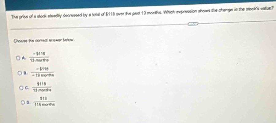 The price of a stock steadily decreesed by a total of $118 over the past 13 months. Which expression shows the change in the stock's vatue?
Choose the correct anewer below.
A. frac -$118
B.  (-$116)/-13menθ s 
C.  $118/13morths 
D.  $13/118morths 
