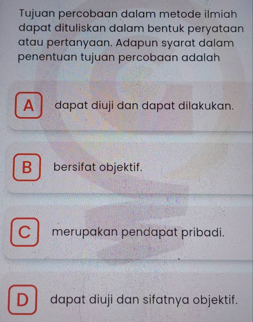 Tujuan percobaan dalam metode ilmiah
dapat dituliskan dalam bentuk peryataan
atau pertanyaan. Adapun syarat dalam
penentuan tujuan percobaan adalah
A dapat diuji dan dapat dilakukan.
B bersifat objektif.
merupakan pendapat pribadi.
Ddapat diuji dan sifatnya objektif.