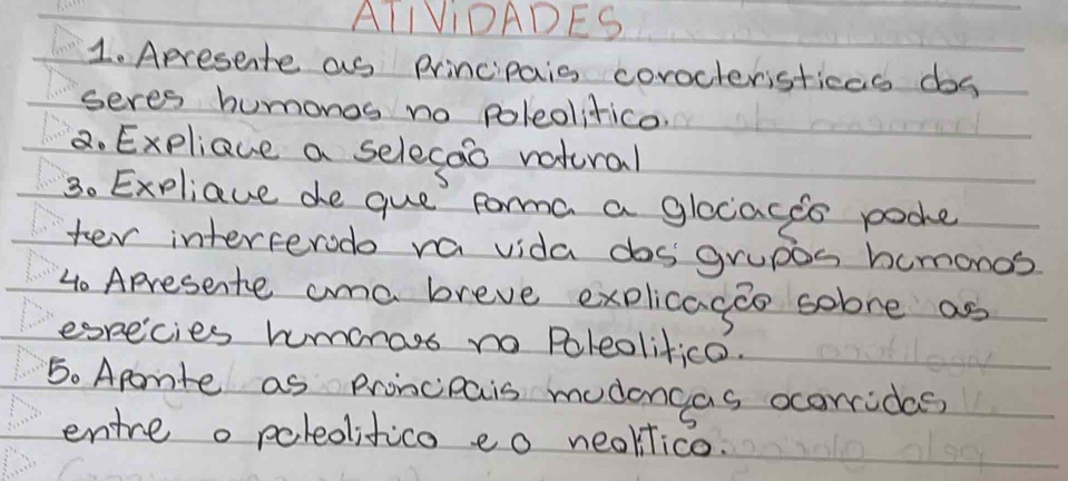 ATIVIDADES 
1. Apresente as Principaiss corocteristicas dos 
seres humonos no poleolitico 
8. Expliaue a selecao vatural 
S 
30 Expliaue de que forma a glocaces poohe 
ter interferode ra vida dosgrupos humonos 
4o Apresente ama breve explicagao sobre as 
especies humeos no Poleolifico. 
5. Aporite as Proncipais mudoncas ocorrides 
entre o poledifico eo neoklico.