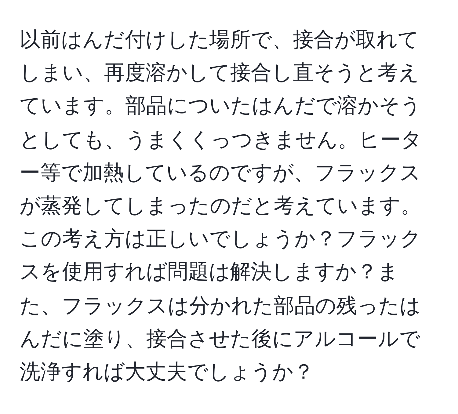 以前はんだ付けした場所で、接合が取れてしまい、再度溶かして接合し直そうと考えています。部品についたはんだで溶かそうとしても、うまくくっつきません。ヒーター等で加熱しているのですが、フラックスが蒸発してしまったのだと考えています。この考え方は正しいでしょうか？フラックスを使用すれば問題は解決しますか？また、フラックスは分かれた部品の残ったはんだに塗り、接合させた後にアルコールで洗浄すれば大丈夫でしょうか？