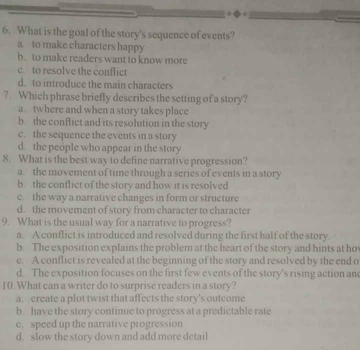 What is the goal of the story's sequence of events?
a. to make characters happy
b. to make readers want to know more
c. to resolve the conflict
d. to introduce the main characters
7. Which phrase briefly describes the setting of a story?
a. twhere and when a story takes place
b. the conflict and its resolution in the story
c. the sequence the events in a story
d. the people who appear in the story
8. What is the best way to define narrative progression?
a. the movement of time through a series of events in a story
b the conflict of the story and how it is resolved
c. the way a narrative changes in form or structure
d. the movement of story from character to character
9. What is the usual way for a narrative to progress?
a. A conflict is introduced and resolved during the first half of the story.
b. The exposition explains the problem at the heart of the story and hints at ho
c. A conflict is revealed at the beginning of the story and resolved by the end o
d. The exposition focuses on the first few events of the story's rising action and
10. What can a writer do to surprise readers in a story?
a. create a plot twist that affects the story's outcome
b. have the story continue to progress at a predictable rate
c. speed up the narrative progression
d. slow the story down and add more detail