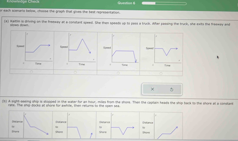 Knowledge Check Question 6 
or each scenario below, choose the graph that gives the best representation. 
(a) Kaitlin is driving on the freeway at a constant speed. She then speeds up to pass a truck. After passing the truck, she exits the freeway and 
slows down. 
× 
(b) A sight-seeing ship is stopped in the water for an hour, miles from the shore. Then the captain heads the ship back to the shore at a constant 
rate. The ship docks at shore for awhile, then returns to the open sea. 
j 
Distance Distance Distance 
to 
to 
to 
Shore Shore Shore