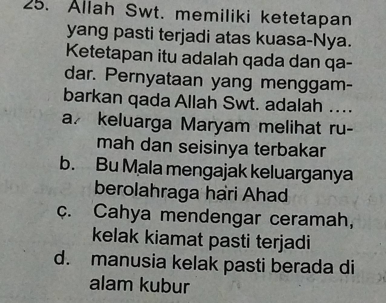 Allah Swt. memiliki ketetapan
yang pasti terjadi atas kuasa-Nya.
Ketetapan itu adalah qada dan qa-
dar. Pernyataan yang menggam-
barkan qada Allah Swt. adalah ....
a keluarga Maryam melihat ru-
mah dan seisinya terbakar
b. Bu Mala mengajak keluarganya
berolahraga hari Ahad
c. Cahya mendengar ceramah,
kelak kiamat pasti terjadi
d. manusia kelak pasti berada di
alam kubur