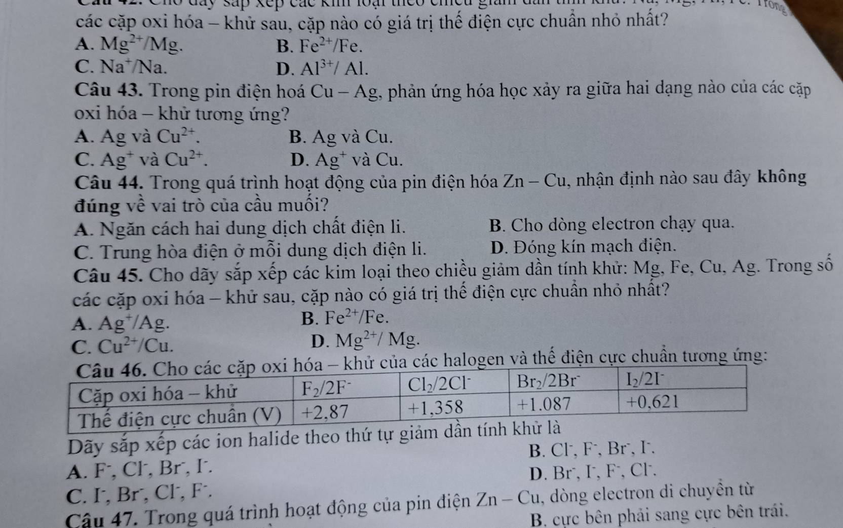 Cho đày sáp xếp các km loại theo emeu C. Trong
các cặp oxi hóa - khử sau, cặp nào có giá trị thế điện cực chuẩn nhỏ nhất?
A. Mg^(2+)/Mg. B. Fe^(2+)/Fe.
C. Na^+/Na D. Al^(3+)/Al.
Câu 43. Trong pin điện hoá ( Cu-Ag g, phản ứng hóa học xảy ra giữa hai dạng nào của các cặp
oxi hóa - khử tương ứng?
A. Ag và Cu^(2+). B. Ag và Cu.
C. Ag^+ và Cu^(2+). D. Ag^+ và Cu.
Câu 44. Trong quá trình hoạt động của pin điện hóa Zn-Cu 1, nhận định nào sau đây không
đúng về vai trò của cầu muối?
A. Ngăn cách hai dung dịch chất điện li. B. Cho dòng electron chạy qua.
C. Trung hòa điện ở mỗi dung dịch điện li. D. Đóng kín mạch điện.
Câu 45. Cho dãy sắp xếp các kim loại theo chiều giảm dần tính khử: Mg, Fe, Cu, Ag. Trong số
các cặp oxi hóa - khử sau, cặp nào có giá trị thế điện cực chuẩn nhỏ nhất?
A. Ag^+/Ag.
B. Fe^(2+)/Fe.
C. Cu^(2+)/Cu. D. Mg^(2+)/Mg.
ủa các halogen và thế điện cực chuẩn tương ứng:
Dãy sắp xếp các ion halide theo thứ tự giảm dầ
B. Cl⁻, F⁻, Br⁻, I.
A. F, Cl, Br, I.
D. Br⁻, I, F, Cl.
C. I, Br, Cl, F.
Câu 47. Trong quá trình hoạt động của pin điện Zn-Cu , dòng electron di chuyền từ
B. cực bên phải sang cực bên trái.